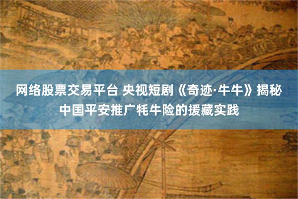 网络股票交易平台 央视短剧《奇迹·牛牛》揭秘中国平安推广牦牛险的援藏实践