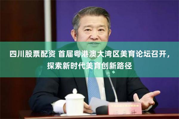 四川股票配资 首届粤港澳大湾区美育论坛召开，探索新时代美育创新路径