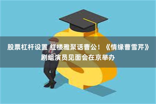 股票杠杆设置 红楼雅聚话曹公！《情缘曹雪芹》剧组演员见面会在京举办