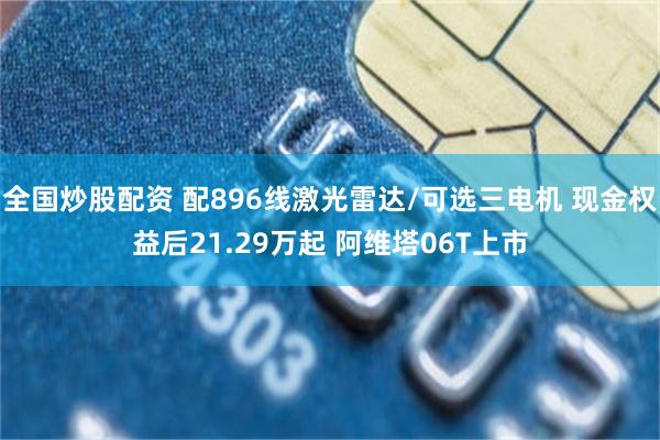 全国炒股配资 配896线激光雷达/可选三电机 现金权益后21.29万起 阿维塔06T上市