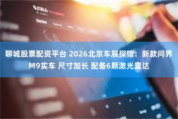 聊城股票配资平台 2026北京车展探馆：新款问界M9实车 尺寸加长 配备6颗激光雷达