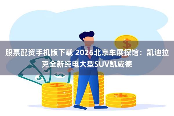 股票配资手机版下载 2026北京车展探馆：凯迪拉克全新纯电大型SUV凯威德