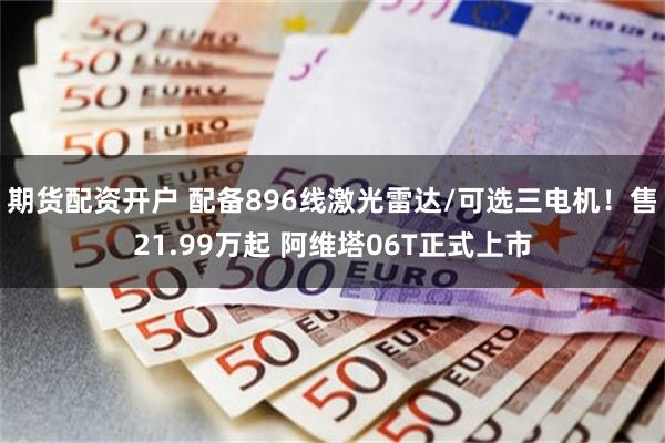期货配资开户 配备896线激光雷达/可选三电机！售21.99万起 阿维塔06T正式上市