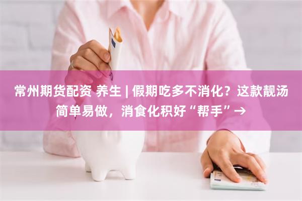 常州期货配资 养生 | 假期吃多不消化？这款靓汤简单易做，消食化积好“帮手”→