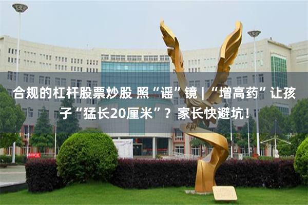 合规的杠杆股票炒股 照“谣”镜 | “增高药”让孩子“猛长20厘米”？家长快避坑！