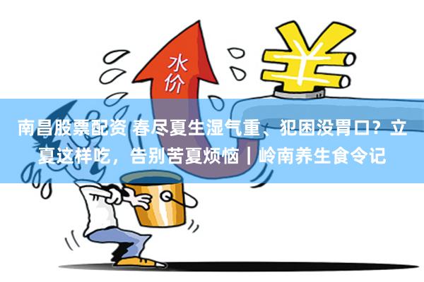 南昌股票配资 春尽夏生湿气重、犯困没胃口？立夏这样吃，告别苦夏烦恼｜岭南养生食令记
