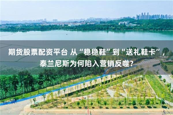 期货股票配资平台 从“稳稳鞋”到“送礼鞋卡”，泰兰尼斯为何陷入营销反噬？