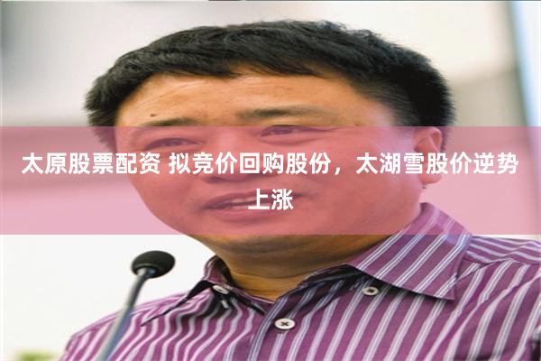 太原股票配资 拟竞价回购股份，太湖雪股价逆势上涨