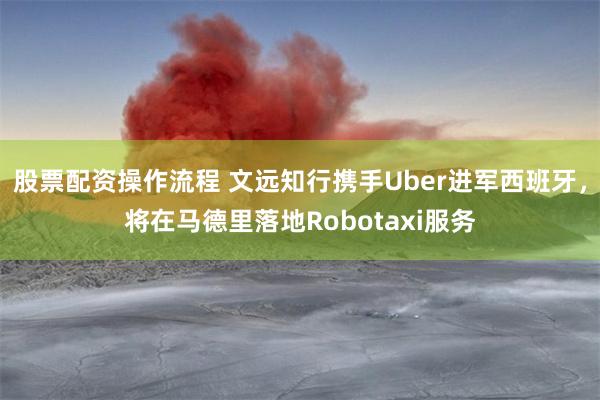股票配资操作流程 文远知行携手Uber进军西班牙，将在马德里落地Robotaxi服务