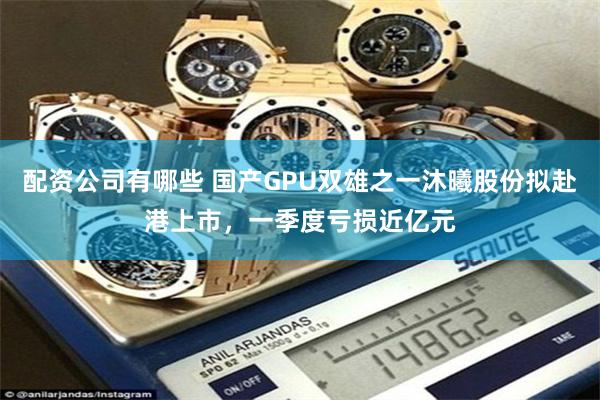 配资公司有哪些 国产GPU双雄之一沐曦股份拟赴港上市,一季度亏损近亿元