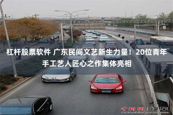 杠杆股票软件 广东民间文艺新生力量！20位青年手工艺人匠心之作集体亮相