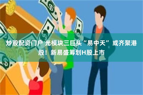 炒股配资门户 光模块三巨头“易中天” 或齐聚港股！新易盛筹划H股上市