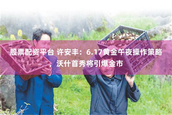 股票配资平台 许安丰：6.17黄金午夜操作策略，沃什首秀将引爆金市