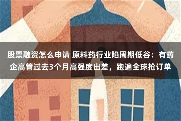 股票融资怎么申请 原料药行业陷周期低谷：有药企高管过去3个月高强度出差，跑遍全球抢订单