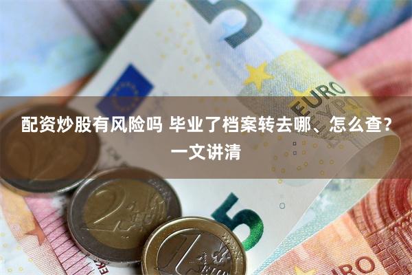 配资炒股有风险吗 毕业了档案转去哪、怎么查？一文讲清
