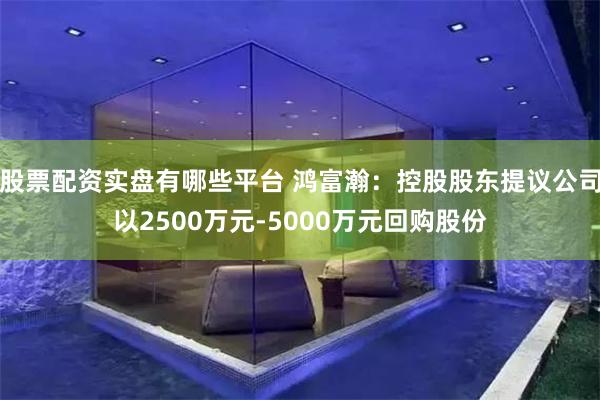 股票配资实盘有哪些平台 鸿富瀚:控股股东提议公司以2500万元-5000万元回购股份
