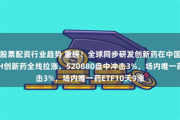 股票配资行业趋势 重磅！全球同步研发创新药在中国首报首发！AH创新药全线拉涨，520880盘中冲击3%，场内唯一药ETF10天9涨
