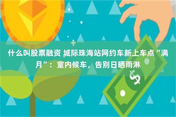 什么叫股票融资 城际珠海站网约车新上车点“满月”：室内候车，告别日晒雨淋