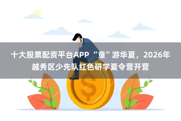 十大股票配资平台APP “童”游华夏,2026年越秀区少先队红色研学夏令营开营