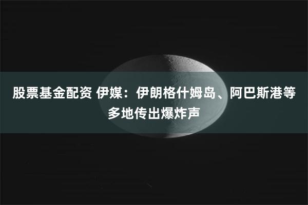 股票基金配资 伊媒：伊朗格什姆岛、阿巴斯港等多地传出爆炸声