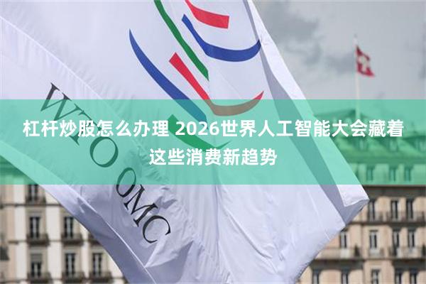 杠杆炒股怎么办理 2026世界人工智能大会藏着这些消费新趋势