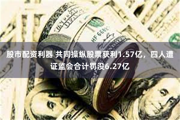 股市配资利器 共同操纵股票获利1.57亿，四人遭证监会合计罚没6.27亿