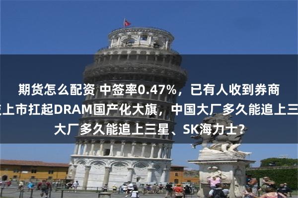 期货怎么配资 中签率0.47%，已有人收到券商通知！长鑫科技上市扛起DRAM国产化大旗，中国大厂多久能追上三星、SK海力士？