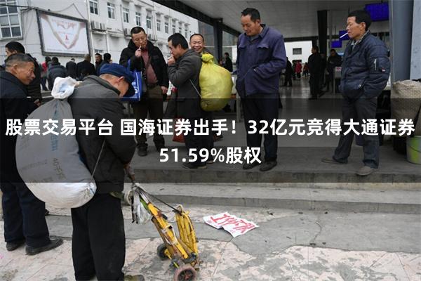 股票交易平台 国海证券出手！32亿元竞得大通证券51.59%股权