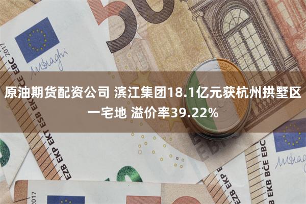 原油期货配资公司 滨江集团18.1亿元获杭州拱墅区一宅地 溢价率39.22%