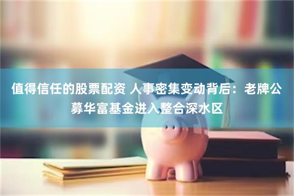 值得信任的股票配资 人事密集变动背后：老牌公募华富基金进入整合深水区