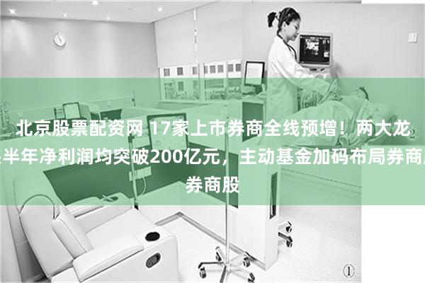 北京股票配资网 17家上市券商全线预增！两大龙头半年净利润均突破200亿元，主动基金加码布局券商股