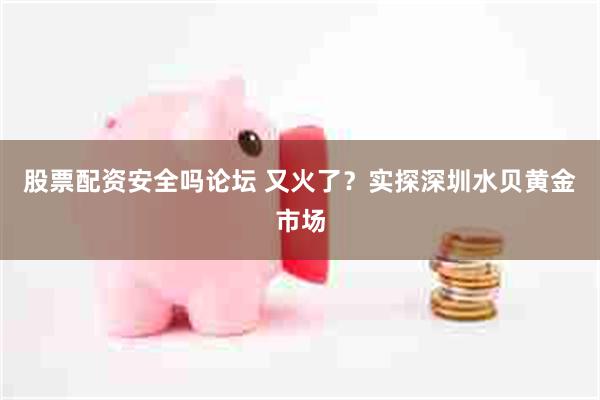 股票配资安全吗论坛 又火了？实探深圳水贝黄金市场