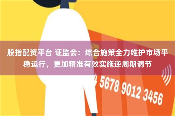 股指配资平台 证监会：综合施策全力维护市场平稳运行，更加精准有效实施逆周期调节