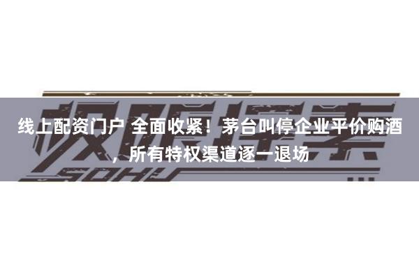 线上配资门户 全面收紧！茅台叫停企业平价购酒，所有特权渠道逐一退场
