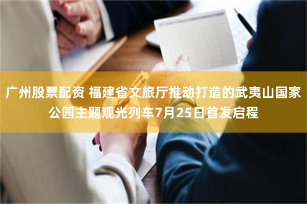 广州股票配资 福建省文旅厅推动打造的武夷山国家公园主题观光列车7月25日首发启程