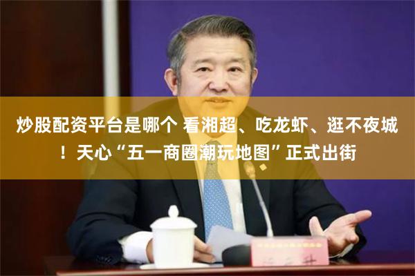 炒股配资平台是哪个 看湘超、吃龙虾、逛不夜城！天心“五一商圈潮玩地图”正式出街