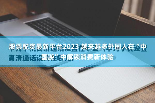 股票配资最新平台2023 越来越多外国人在“中国游”中解锁消费新体验