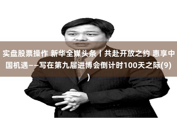 实盘股票操作 新华全媒头条丨共赴开放之约 惠享中国机遇——写在第九届进博会倒计时100天之际(9)
