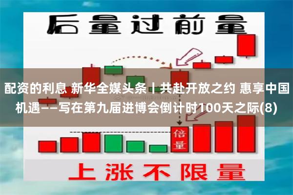 配资的利息 新华全媒头条丨共赴开放之约 惠享中国机遇——写在第九届进博会倒计时100天之际(8)