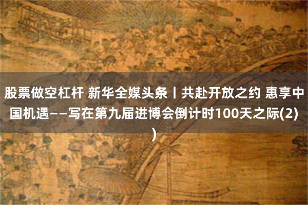 股票做空杠杆 新华全媒头条丨共赴开放之约 惠享中国机遇——写在第九届进博会倒计时100天之际(2)