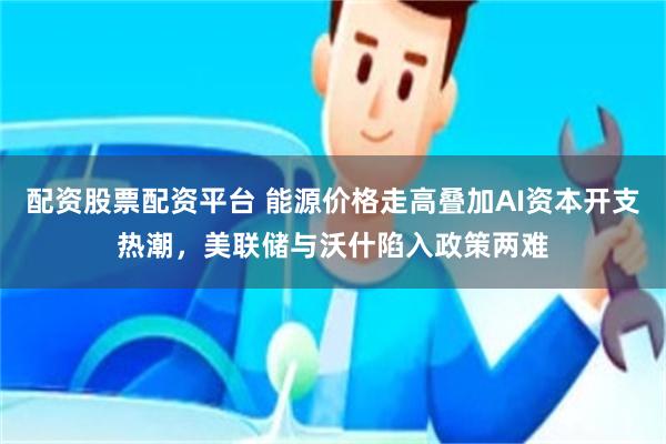 配资股票配资平台 能源价格走高叠加AI资本开支热潮，美联储与沃什陷入政策两难