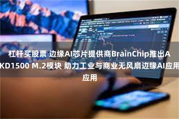 杠杆买股票 边缘AI芯片提供商BrainChip推出AKD1500 M.2模块 助力工业与商业无风扇边缘AI应用