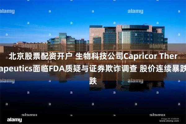 北京股票配资开户 生物科技公司Capricor Therapeutics面临FDA质疑与证券欺诈调查 股价连续暴跌