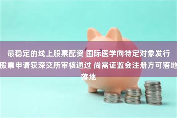 最稳定的线上股票配资 国际医学向特定对象发行股票申请获深交所审核通过 尚需证监会注册方可落地