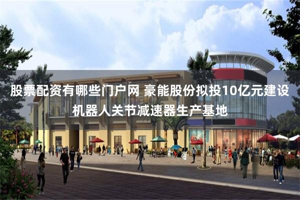 股票配资有哪些门户网 豪能股份拟投10亿元建设机器人关节减速器生产基地