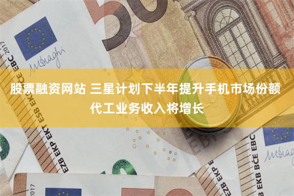 股票融资网站 三星计划下半年提升手机市场份额 代工业务收入将增长