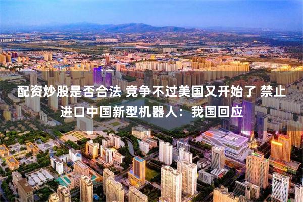 配资炒股是否合法 竞争不过美国又开始了 禁止进口中国新型机器人:我国回应