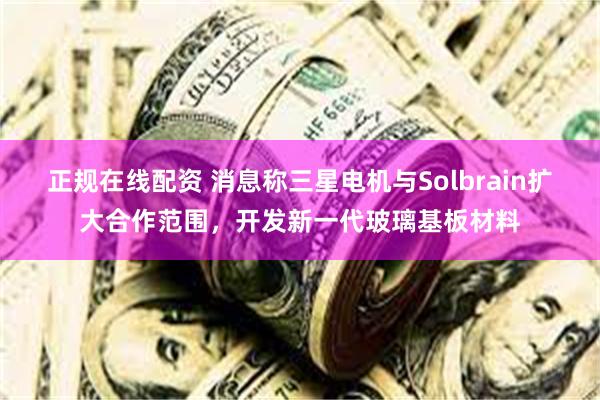 正规在线配资 消息称三星电机与Solbrain扩大合作范围，开发新一代玻璃基板材料