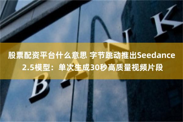 股票配资平台什么意思 字节跳动推出Seedance 2.5模型：单次生成30秒高质量视频片段