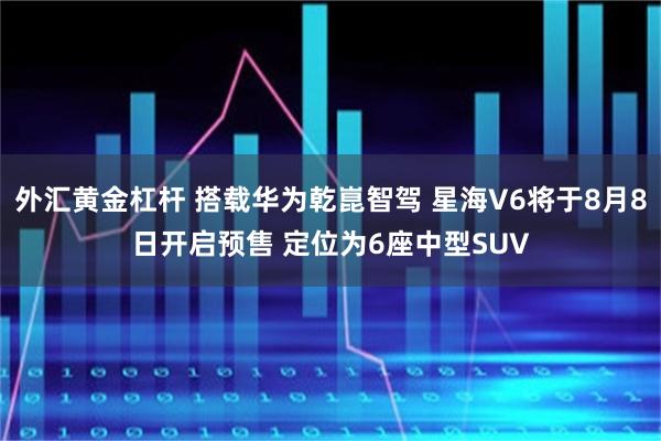 外汇黄金杠杆 搭载华为乾崑智驾 星海V6将于8月8日开启预售 定位为6座中型SUV